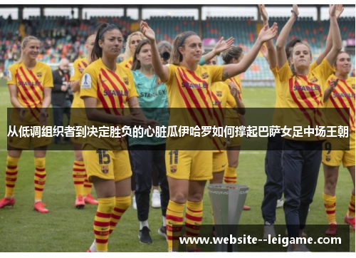 从低调组织者到决定胜负的心脏瓜伊哈罗如何撑起巴萨女足中场王朝
